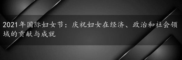 2021年国际妇女节：庆祝妇女在经济、政治和社会领域的贡献与成就