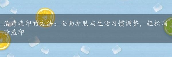 治疗痘印的方法：全面护肤与生活习惯调整，轻松消除痘印