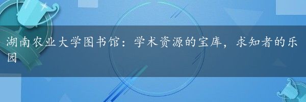 湖南农业大学图书馆：学术资源的宝库，求知者的乐园