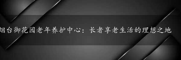 烟台御花园老年养护中心：长者享老生活的理想之地