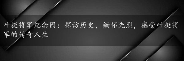 叶挺将军纪念园：探访历史，缅怀先烈，感受叶挺将军的传奇人生